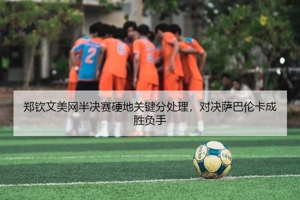 郑钦文美网半决赛硬地关键分处理，对决萨巴伦卡成胜负手